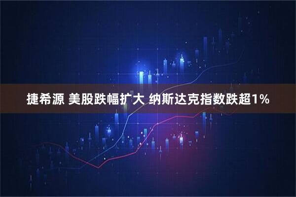捷希源 美股跌幅扩大 纳斯达克指数跌超1%