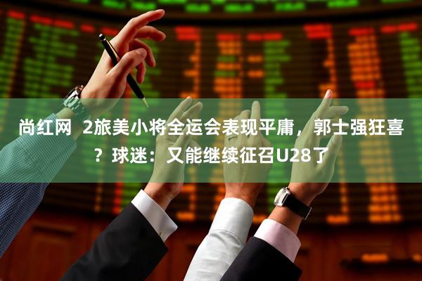 尚红网  2旅美小将全运会表现平庸，郭士强狂喜？球迷：又能继续征召U28了