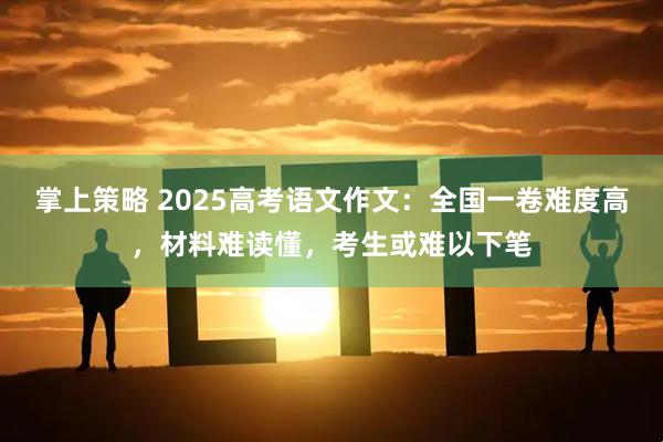 掌上策略 2025高考语文作文：全国一卷难度高，材料难读懂，考生或难以下笔
