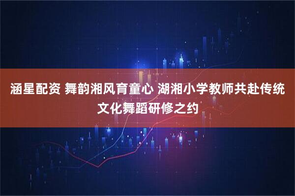 涵星配资 舞韵湘风育童心 湖湘小学教师共赴传统文化舞蹈研修之约