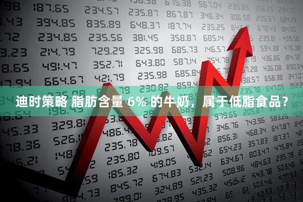 迪时策略 脂肪含量 6% 的牛奶，属于低脂食品？