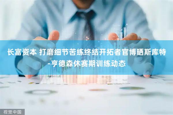 长富资本 打磨细节苦练终结开拓者官博晒斯库特-亨德森休赛期训练动态