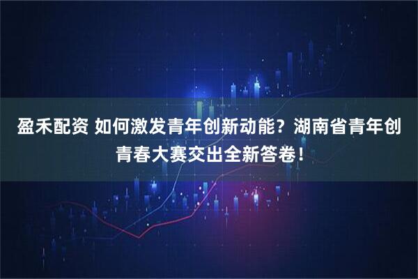 盈禾配资 如何激发青年创新动能？湖南省青年创青春大赛交出全新答卷！