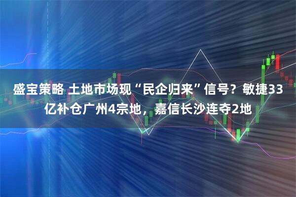 盛宝策略 土地市场现“民企归来”信号？敏捷33亿补仓广州4宗地，嘉信长沙连夺2地