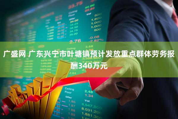广盛网 广东兴宁市叶塘镇预计发放重点群体劳务报酬340万元